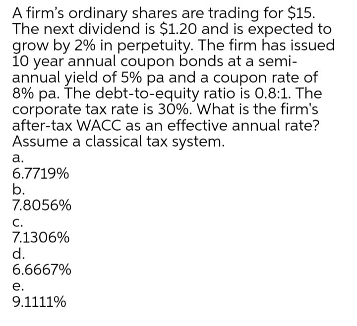 A firm's ordinary shares are trading for $15.
The next dividend is $1.20 and is expected to
grow by 2% in perpetuity. The firm has issued
10 year annual coupon bonds at a semi-
annual yield of 5% pa and a coupon rate of
8% pa. The debt-to-equity ratio is 0.8:1. The
corporate tax rate is 30%. What is the firm's
after-tax WACC as an effective annual rate?
Assume a classical tax system.
а.
6.7719%
b.
7.8056%
С.
7.1306%
d.
6.6667%
е.
9.1111%
