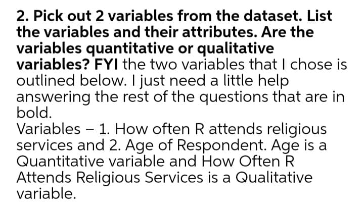 2. Pick out 2 variables from the dataset. List
the variables and their attributes. Are the
variables quantitative or qualitative
variables? FYI the two variables that I chose is
outlined below. I just need a little help
answering the rest of the questions that are in
bold.
Variables – 1. How often R attends religious
services and 2. Age of Respondent. Age is a
Quantitative variable and How Often R
Attends Religious Services is a Qualitative
variable.
