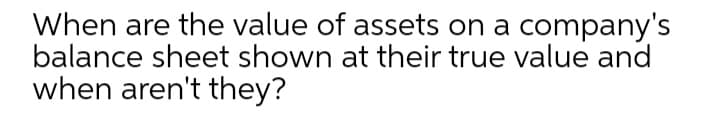 When are the value of assets on a company's
balance sheet shown at their true value and
when aren't they?
