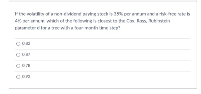 If the volatility of a non-dividend paying stock is 35% per annum and a risk-free rate is
4% per annum, which of the following is closest to the Cox, Ross, Rubinstein
parameter d for a tree with a four-month time step?
O 0.82
O 0.87
0.78
0.92
