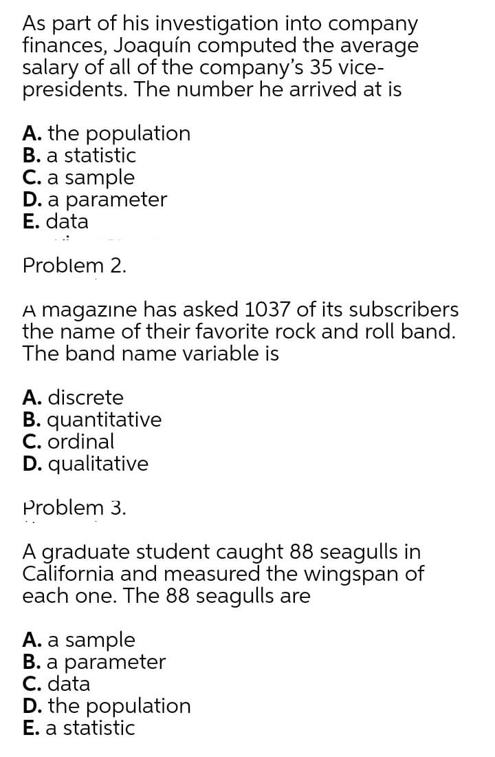 As part of his investigation into company
finances, Joaquín computed the average
salary of all of the company's 35 vice-
presidents. The number he arrived at is
A. the population
B. a statistic
C. a sample
D. a parameter
E. data
Problem 2.
A magazıne has asked 1037 of its subscribers
the name of their favorite rock and roll band.
The band name variable is
A. discrete
B. quantitative
C. ordinal
D. qualitative
Problem 3.
A graduate student caught 88 seagulls in
California and measured the wingspan of
each one. The 88 seagulls are
A. a sample
B. a parameter
C. data
D. the population
E. a statistic
