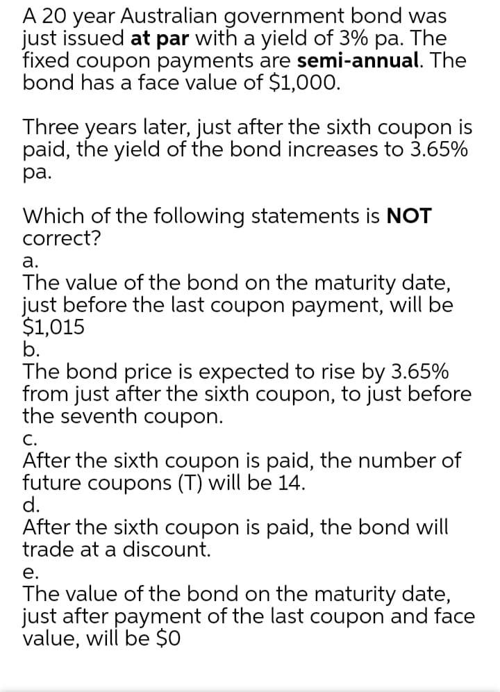 A 20 year Australian government bond was
just issued at par with a yield of 3% pa. The
fixed coupon payments are semi-annual. The
bond has a face value of $1,000.
Three years later, just after the sixth coupon is
paid, the yield of the bond increases to 3.65%
ра.
Which of the following statements is NOT
correct?
а.
The value of the bond on the maturity date,
just before the last coupon payment, will be
$1,015
b.
The bond price is expected to rise by 3.65%
from just after the sixth coupon, to just before
the seventh coupon.
C.
After the sixth coupon is paid, the number of
future coupons (T) will be 14.
d.
After the sixth coupon is paid, the bond will
trade at a discount.
е.
The value of the bond on the maturity date,
just after payment of the last coupon and face
value, will be $0
