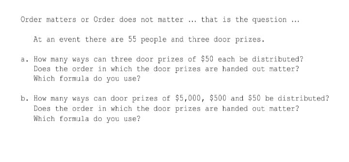 Order matters or Order does not matter ... that is the question ...
At an event there are 55 people and three door prizes.
a. How many ways can three door prizes of $50 each be distributed?
Does the order in which the door prizes are handed out matter?
Which formula do you use?
b. How many ways can door prizes of $5,000, $500 and $50 be distributed?
Does the order in which the door prizes are handed out matter?
Which formula do you use?
