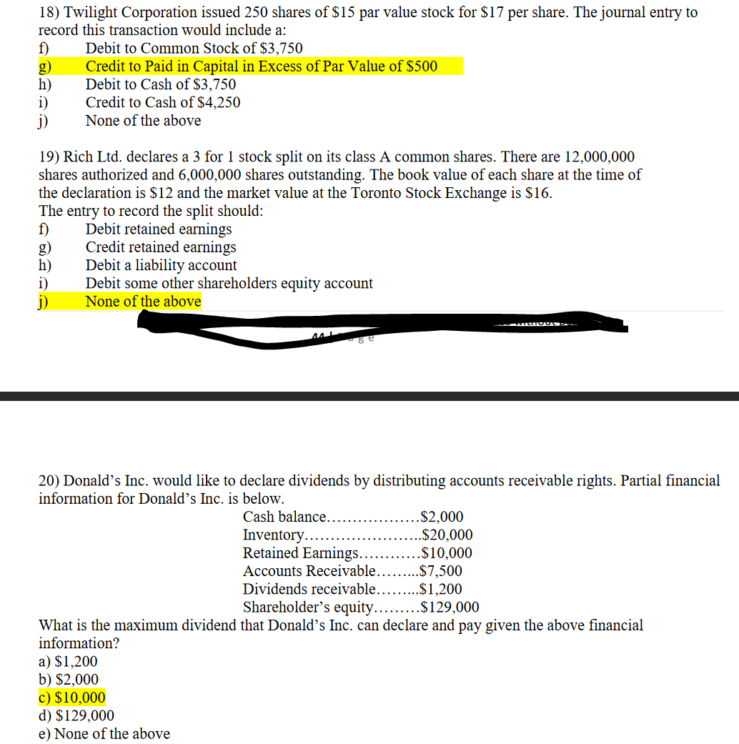 18) Twilight Corporation issued 250 shares of $15 par value stock for $17 per share. The journal entry to
record this transaction would include a:
f)
h)
i)
j)
Debit to Common Stock of $3,750
Credit to Paid in Capital in Excess of Par Value of $500
Debit to Cash of $3,750
Credit to Cash of $4,250
None of the above
19) Rich Ltd. declares a 3 for 1 stock split on its class A common shares. There are 12,000,000
shares authorized and 6,000,000 shares outstanding. The book value of each share at the time of
the declaration is $12 and the market value at the Toronto Stock Exchange is $16.
The entry to record the split should:
f)
Debit retained earnings
Credit retained earnings
h)
i)
Debit a liability account
Debit some other shareholders equity account
None of the above
20) Donald's Inc. would like to declare dividends by distributing accounts receivable rights. Partial financial
information for Donald's Inc. is below.
Cash balance...
.$2,000
..$20,000
.$10,000
a) $1,200
b) $2,000
c) $10,000
d) $129,000
e) None of the above
WILTout pe
Inventory...
Retained Earnings...
Accounts Receivable.
.$7,500
Dividends receivable..... .$1,200
Shareholder's equity.........$129,000
What is the maximum dividend that Donald's Inc. can declare and pay given the above financial
information?