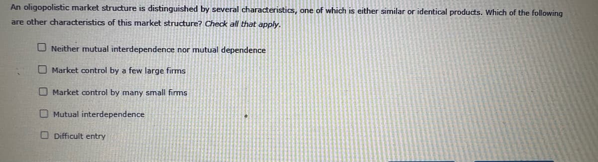 An oligopolistic market structure is distinguished by several characteristics, one of which is either similar or identical products. Which of the following
are other characteristics of this market structure? Check all that apply.
ONeither mutual interdependence nor mutual dependence
Market control by a few large firms
Market control by many small firms
Mutual interdependence
Difficult entry