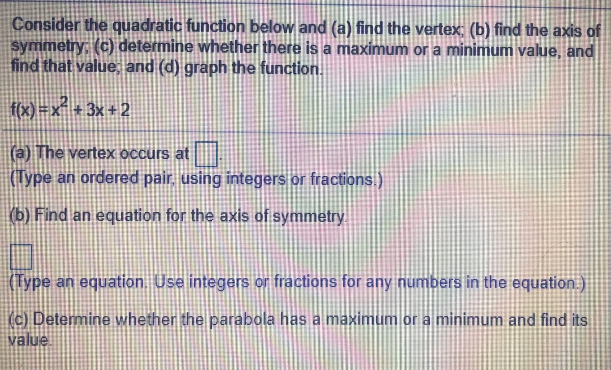 Consider the quadratic function below and (a) find the vertex, (b) find the axis of
symmetry; (c) determine whether there is a maximum or a minimum value, and
find that value; and (d) graph the function.
f(x) =x +3x +2
(a) The vertex occurs at
(Type an ordered pair, using integers or fractions.)
(b) Find an equation for the axis of symmetry.
(Type an equation. Use integers or fractions for any numbers in the equation.)
(c) Determine whether the parabola has a maximum or a minimum and find its
value.
