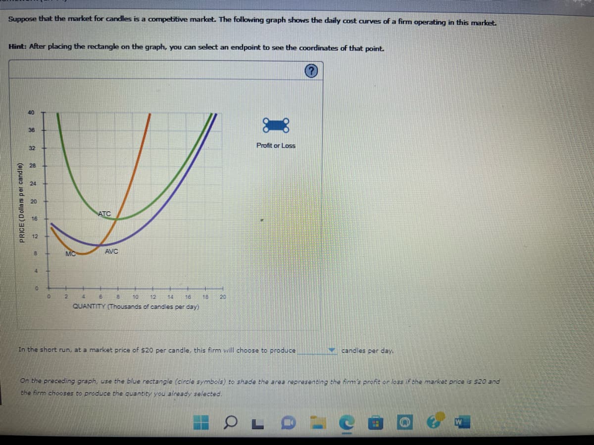 Suppose that the market for candles is a competitive market. The following graph shows the daily cost curves of a firm operating in this market.
Hint: After placing the rectangle on the graph, you can select an endpoint to see the coordinates of that point.
PRICE (Dollars per candle)
8 2 2 3 2 8
36
32
28
24
20
4
0
0
MC
2
ATC
AVC
6
4
8
10 12 14 16
QUANTITY (Thousands of candles per day)
18
20
Profit or Loss
In the short run, at a market price of $20 per candle, this firm will choose to produce
On the preceding graph, use the blue rectangle (circle symbols) to shade the area representing the firm's profit or loss if the market price is $20 and
the firm chooses to produce the quantity you already selected.
OL
candles per day.
a
n
W