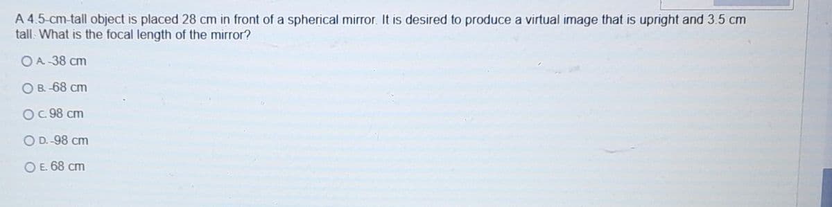 A 4.5-cm-tall object is placed 28 cm in front of a spherical mirror. It is desired to produce a virtual image that is upright and 3.5 cm
tall. What is the focal length of the mirror?
OA 38 cm
O B. -68 cm
O.98 cm
O D.-98 cm
O E. 68 cm
