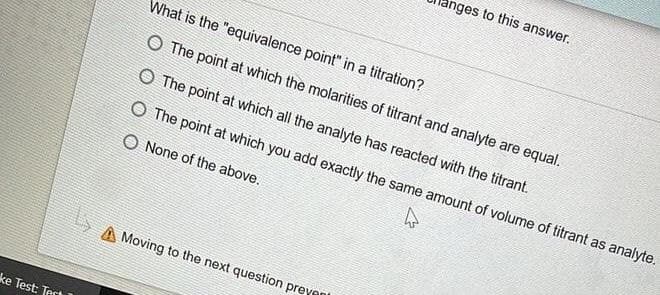 nges to this answer.
What is the "equivalence point" in a titration?
O The point at which the molarities of titrant and analyte are equal.
O The point at which all the analyte has reacted with the titrant.
O The point at which you add exactly the same amount of volume of titrant as analyte.
None of the above.
A Moving to the next question preyant
ke Test: Tect
