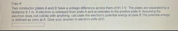 Copy of
Two conductor plates A and B have a voltage difference across them of 61.3 V The plates are separated by a
distance 9,1 m A electron is released from plate A and accelerates to the positive plate B Assuming the
electron does not collide with anything calculate the electron's potential energy at plate B The potential energy
is defined as zero at A Give your answer in electron volts (eV)
