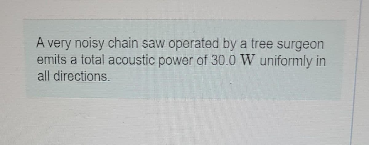A very noisy chain saw operated by a tree surgeon
emits a total acoustic power of 30.0 W uniformly in
all directions.
