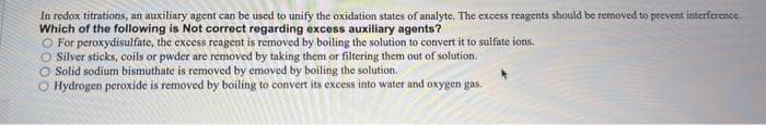 In redox titrations, an auxiliary agent can be used to unify the oxidation states of analyte. The excess reagents should be removed to prevent interference.
Which of the following is Not correct regarding excess auxiliary agents?
O For peroxydisulfate, the excess reagent is removed by boiling the solution to convert it to sulfate ions.
O Silver sticks, coils or pwder are removed by taking them or filtering them out of solution.
O Solid sodium bismuthate is removed by emoved by boiling the solution.
O Hydrogen peroxide is removed by boiling to convert its excess into water and oxygen gas.
