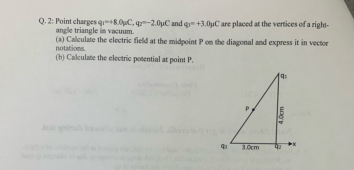 Q. 2: Point charges qi=+8.0µC, q2=-2.0µC and q3=+3.0µC are placed at the vertices of a right-
angle triangle in vacuum.
(a) Calculate the electric field at the midpoint P on the diagonal and express it in vector
notations.
(b) Calculate the electric potential at point P.
Debationc
q1
otenitea ani
10 A
P
s beosi
q2
q3
3.0cm
4.0cm
