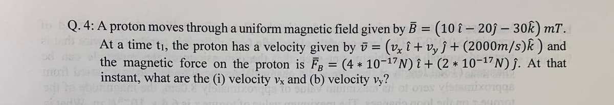 o Q. 4: A proton moves through a uniform magnetic field given by B = (10 î – 20j – 30Ok) mT.
At a time t1, the proton has a velocity given by v = (v, î + vy ĵ + (2000m/s)k ) and
the magnetic force on the proton is F = (4 * 10-17N)î+ (2 * 10¬17N)j. At that
instant, what are the (i) velocity vx and (b) velocity vy?
