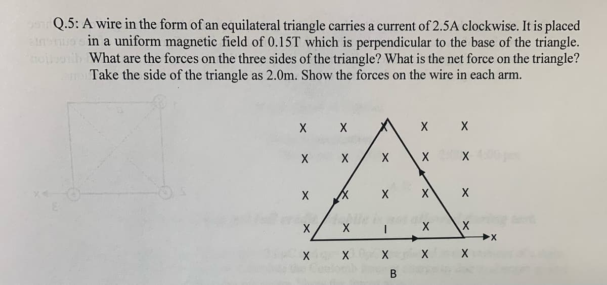 Q.5: A wire in the form of an equilateral triangle carries a current of 2.5A clockwise. It is placed
enoo sin a uniform magnetic field of 0.15T which is perpendicular to the base of the triangle.
What are the forces on the three sides of the triangle? What is the net force on the triangle?
Take the side of the triangle as 2.0m. Show the forces on the wire in each arm.
В
