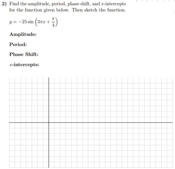 2) Find the amplitude, period, phase shift, and r-intercepts
for the function given below. Then sketch the function.
y = -25 sin (3Tx +
Amplitude:
Period:
Phase Shift:
r-intercepts:
