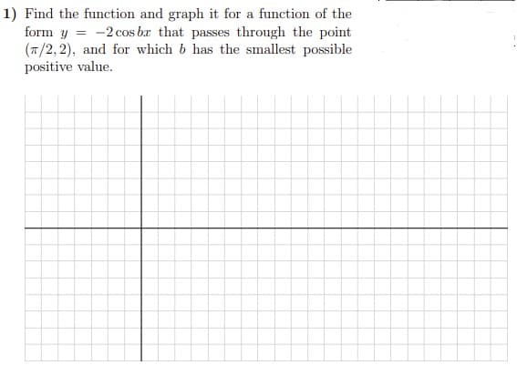 1) Find the function and graph it for a function of the
form y = -2 cos br that passes through the point
(7/2, 2), and for which b has the smallest possible
positive value.
