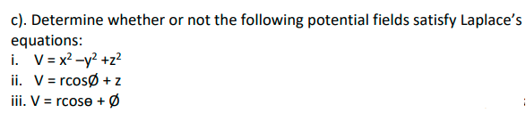 c). Determine whether or not the following potential fields satisfy Laplace's
equations:
i. V= x? -y? +z²
ii. V= rcosø + z
iii. V = rcose + Ø
