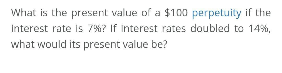 What is the present value of a $100 perpetuity if the
interest rate is 7%? If interest rates doubled to 14%,
what would its present value be?
