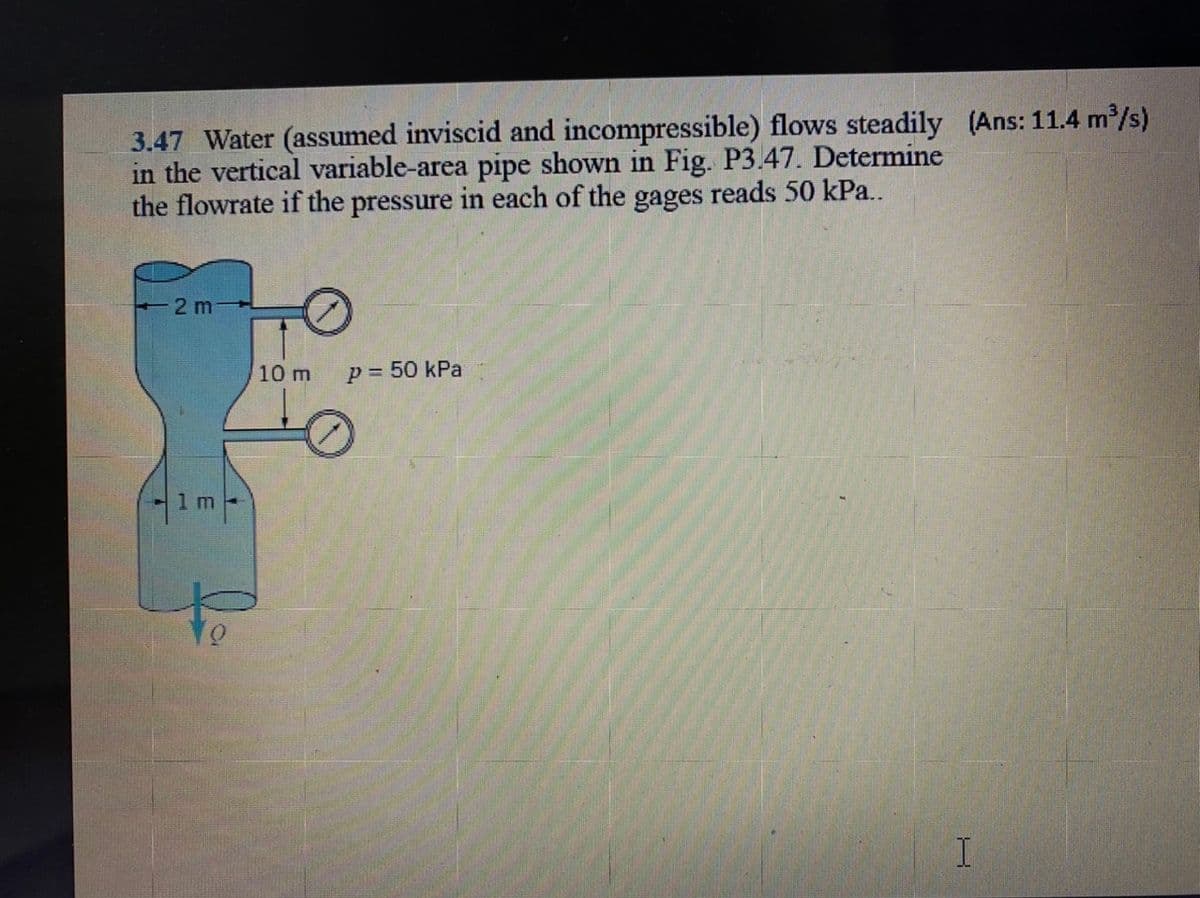 3.47 Water (assumed inviscid and incompressible) flows steadily (Ans: 11.4 m/s)
in the vertical variable-area pipe shown in Fig. P3.47. Determine
the flowrate if the pressure in each of the gages reads 50 kPa..
-2 m
10 m
p = 50 kPa
%3D
1,
