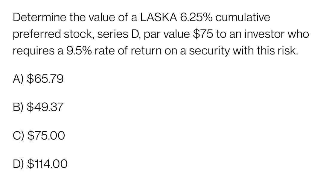 Determine the value of a LASKA 6.25% cumulative
preferred stock, series D, par value $75 to an investor who
requires a 9.5% rate of return on a security with this risk.
A) $65.79
B) $49.37
C) $75.00
D) $114.00
