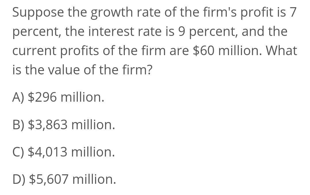 Suppose the growth rate of the firm's profit is 7
percent, the interest rate is 9 percent, and the
current profits of the firm are $60 million. What
is the value of the firm?
A) $296 million.
B) $3,863 million.
C) $4,013 million.
D) $5,607 million.
