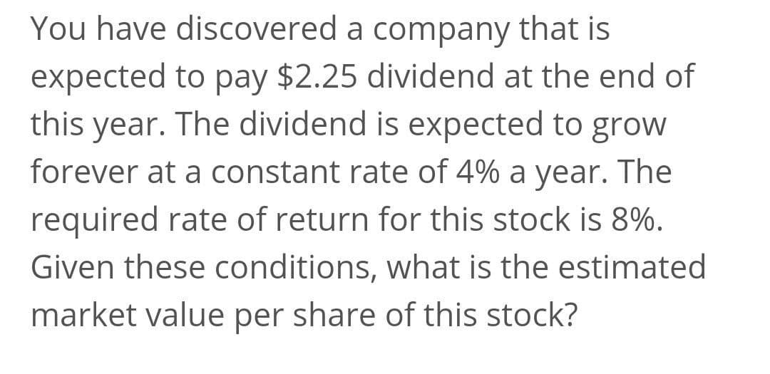 You have discovered a company that is
expected to pay $2.25 dividend at the end of
this year. The dividend is expected to grow
forever at a constant rate of 4% a year. The
required rate of return for this stock is 8%.
Given these conditions, what is the estimated
market value per share of this stock?
