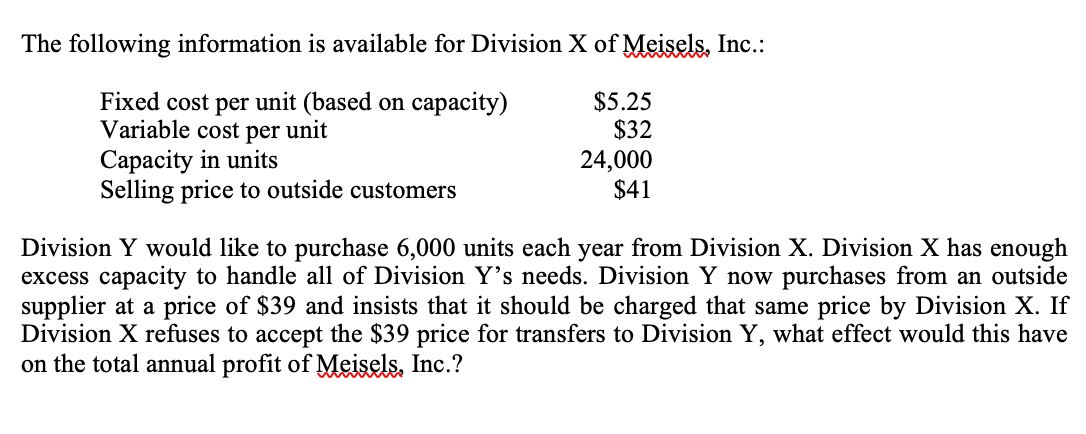 The following information is available for Division X of Meisels, Inc.:
Fixed cost per unit (based on capacity)
Variable cost per unit
Capacity in units
Selling price to outside customers
$5.25
$32
24,000
$41
Division Y would like to purchase 6,000 units each year from Division X. Division X has enough
excess capacity to handle all of Division Y's needs. Division Y now purchases from an outside
supplier at a price of $39 and insists that it should be charged that same price by Division X. If
Division X refuses to accept the $39 price for transfers to Division Y, what effect would this have
on the total annual profit of Meisels, Inc.?
