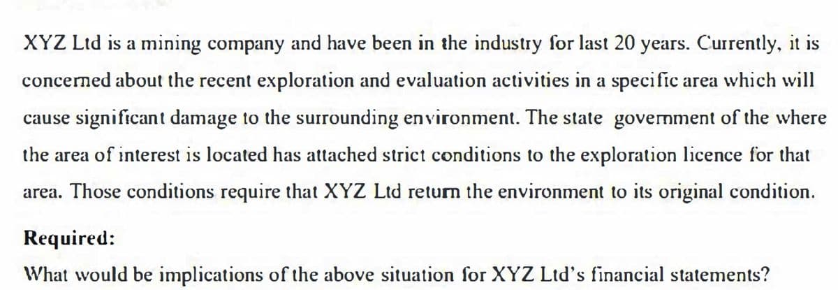 XYZ Ltd is a mining company and have been in the industry for last 20 years. Currently, it is
concerned about the recent exploration and evaluation activities in a specific area which will
cause significan t damage to the surrounding environment. The state government of the where
the area of interest is located has attached strict conditions to the exploration licence for that
area. Those conditions require that XYZ Ltd return the environment to its original condition.
Required:
What would be implications of the above situation for XYZ Ltd's financial statements?
