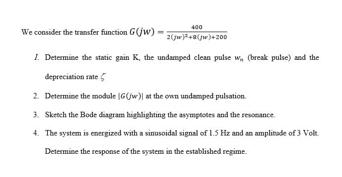 400
We consider the transfer function G(jw) =
2(jw)²+8(jw)+200
1. Determine the static gain K, the undamped clean pulse w, (break pulse) and the
depreciation rate 5
2. Determine the module |G(jw)| at the own undamped pulsation.
3. Sketch the Bode diagram highlighting the asymptotes and the resonance.
