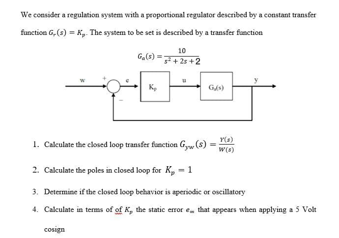 We consider a regulation system with a proportional regulator described by a constant transfer
function G, (s) = Kp. The system to be set is described by a transfer function
10
Ga(s)
52 + 2s +2
Kp
G,(s)
Y(s)
1. Calculate the closed loop transfer function G,yw (s)
W(s)
2. Calculate the poles in closed loop for K, = 1
3. Determine if the closed loop behavior is aperiodic or oscillatory
4. Calculate in terms of of K, the static error e, that appears when applying a 5 Volt
cosign

