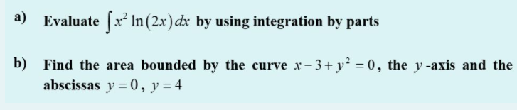 а)
Evaluate fx In (2.x) dx by using integration by parts
b) Find the area bounded by the curve x- 3+ y? = 0, the y-axis and the
abscissas y = 0, y = 4
