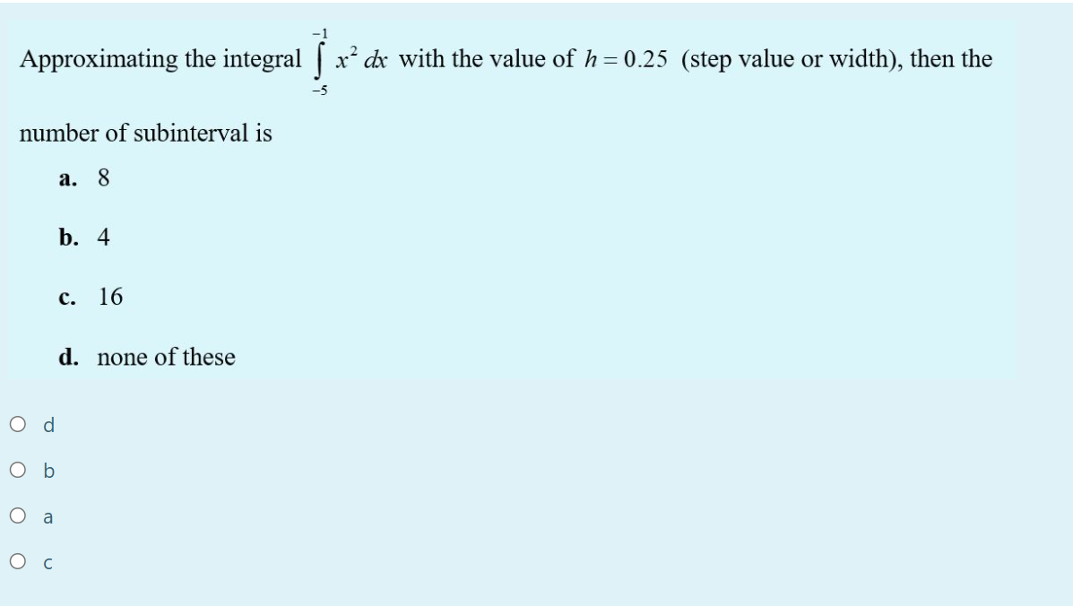 Approximating the integral x² dx with the value of h = 0.25 (step value or width), then the
number of subinterval is
а. 8
b. 4
с.
16
d. none of these
O d
O b
O a
Ос
