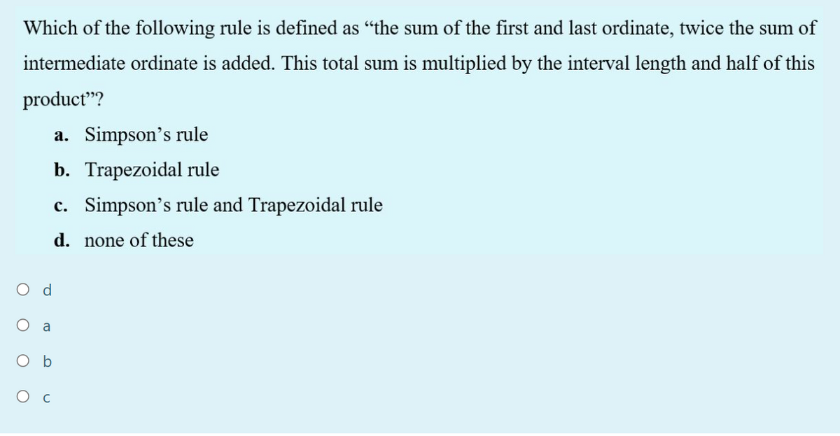Which of the following rule is defined as "the sum of the first and last ordinate, twice the sum of
intermediate ordinate is added. This total sum is multiplied by the interval length and half of this
product"?
a. Simpson's rule
b. Trapezoidal rule
c. Simpson's rule and Trapezoidal rule
d. none of these
O d
a
O b
Ос
