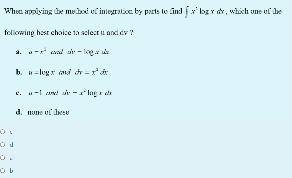When applying the method of integration by parts to find | x log x dx , which one of the
following best choice to select u and dv ?
a. u =x? and dv = log x dx
b. u=log x and dv = x² dx
u =1 and dv = x* log x dx
с.
d. none of these
Ос
O d
O a
O b
