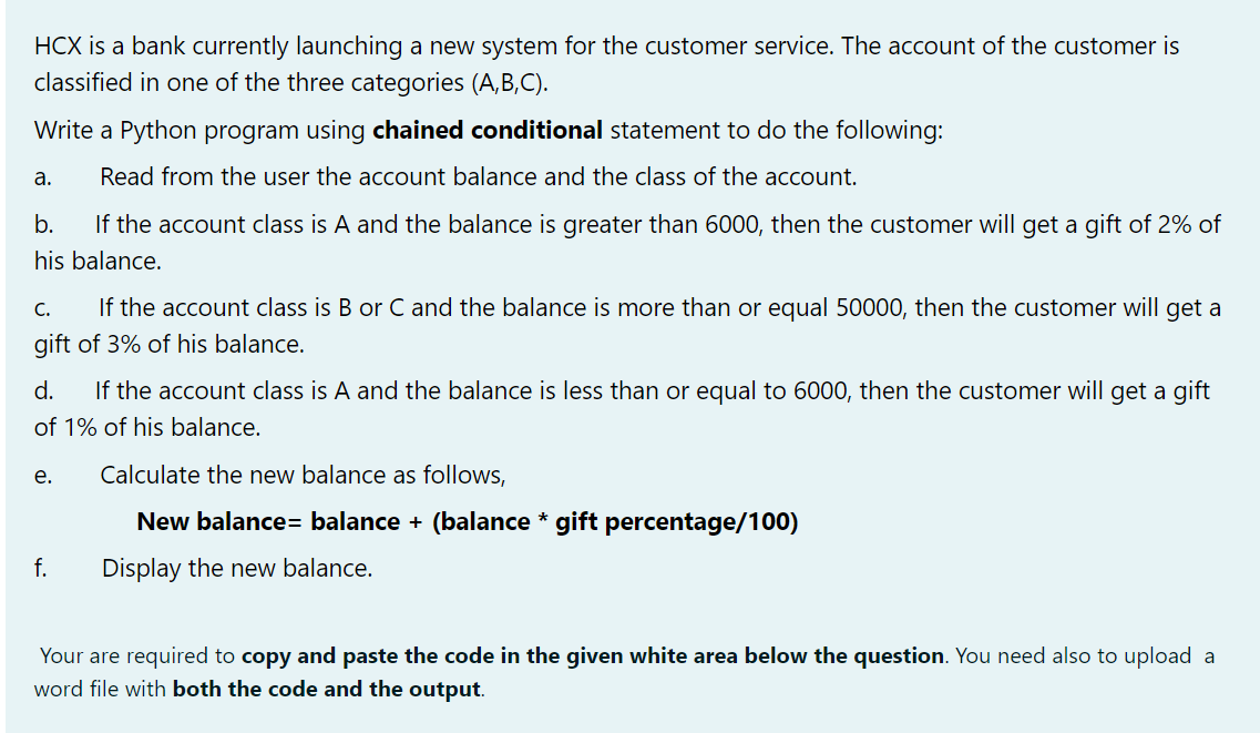 HCX is a bank currently launching a new system for the customer service. The account of the customer is
classified in one of the three categories (A,B,C).
Write a Python program using chained conditional statement to do the following:
a.
Read from the user the aCcount balance and the class of the account.
b.
If the account class is A and the balance is greater than 6000, then the customer will get a gift of 2% of
his balance.
If the account class is B or C and the balance is more than or equal 50000, then the customer will get a
C.
gift of 3% of his balance.
d.
If the account class is A and the balance is less than or equal to 6000, then the customer will get a gift
of 1% of his balance.
е.
Calculate the new balance as follows,
New balance= balance + (balance * gift percentage/100)
f.
Display the new balance.
Your are required to copy and paste the code in the given white area below the question. You need also to upload a
word file with both the code and the output.
