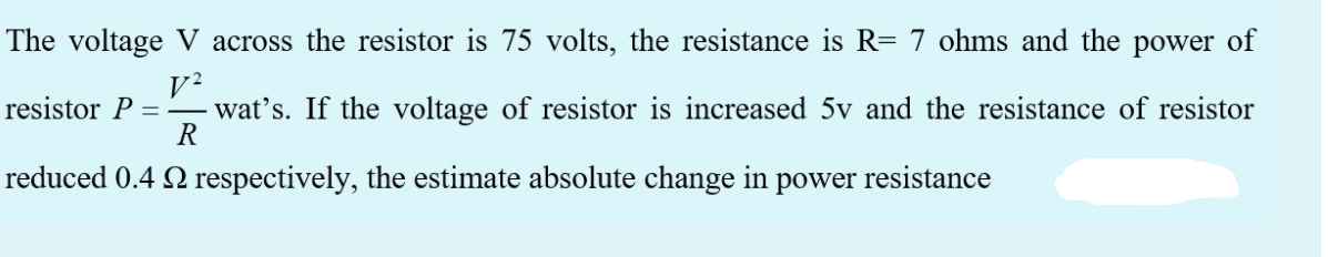 The voltage V across the resistor is 75 volts, the resistance is R= 7 ohms and the power of
resistor P
wat's. If the voltage of resistor is increased 5v and the resistance of resistor
R
reduced 0.4 Q respectively, the estimate absolute change in power resistance
