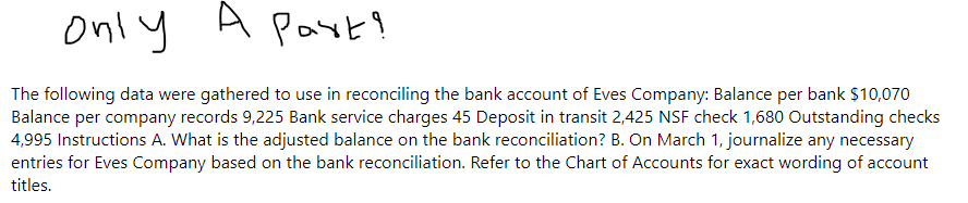Only A Part?
The following data were gathered to use in reconciling the bank account of Eves Company: Balance per bank $10,070
Balance per company records 9,225 Bank service charges 45 Deposit in transit 2,425 NSF check 1,680 Outstanding checks
4,995 Instructions A. What is the adjusted balance on the bank reconciliation? B. On March 1, journalize any necessary
entries for Eves Company based on the bank reconciliation. Refer to the Chart of Accounts for exact wording of account
titles.