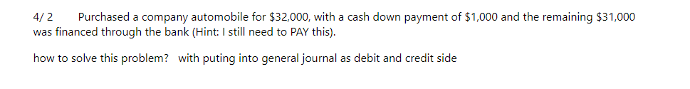 4/2
Purchased a company automobile for $32,000, with a cash down payment of $1,000 and the remaining $31,000
was financed through the bank (Hint: I still need to PAY this).
how to solve this problem? with puting into general journal as debit and credit side