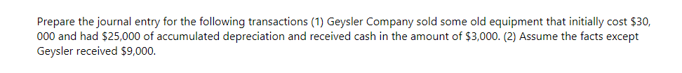 Prepare the journal entry for the following transactions (1) Geysler Company sold some old equipment that initially cost $30,
000 and had $25,000 of accumulated depreciation and received cash in the amount of $3,000. (2) Assume the facts except
Geysler received $9,000.