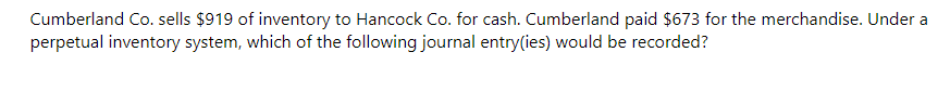 Cumberland Co. sells $919 of inventory to Hancock Co. for cash. Cumberland paid $673 for the merchandise. Under a
perpetual inventory system, which of the following journal entry(ies) would be recorded?