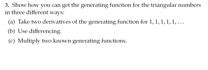3. Show how you can get the generating function for the triangular numbers
in three different ways:
(a) Take two derivatives of the generating function for 1,1,1,1,1, ...
(b) Use differencing.
(c) Multiply two known generating functions.
