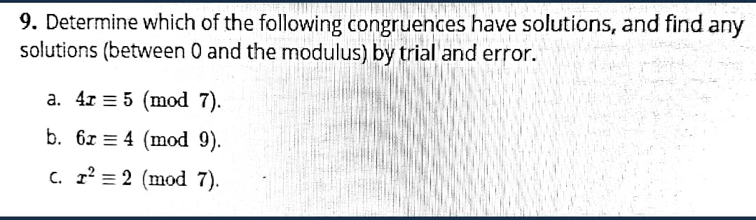9. Determine which of the following congruences have solutions, and find any
solutions (between 0 and the modulus) by trial and error.
a. 4r = 5 (mod 7).
b. 67 = 4 (mod 9).
c. r' = 2 (mod 7).
