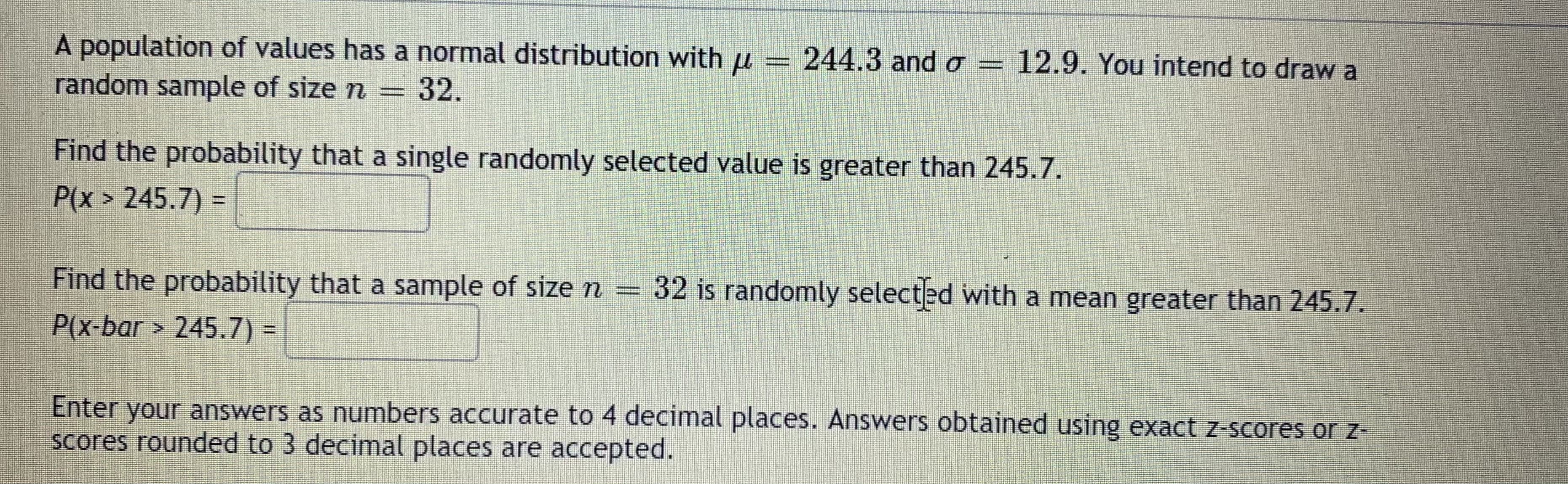 A population of values has a normal distribution with u = 244.3 and o = 12.9. You intend to draw a
random sample of size n
= 32.
