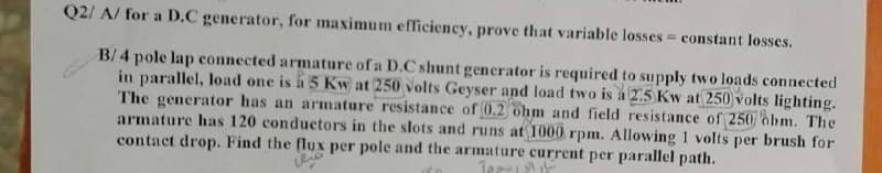 Q2/ A/ for a D.C generator, for maximum efficiency, prove that variable losses constant losses.
B/4 pole lap connected armature of a D.C shunt generator is required to supply two loads connected
in parallel, load one is á 5 Kw at 250 volts Geyser and load two is a 2.5 Kw at 250 volts lighting.
The generator has an armature resistance of 0.2 ohm and field resistance of 250 ohm. The
armature has 120 conductors in the slots and runs at 1000 rpm. Allowing 1 volts per brush for
contact drop. Find the flux per pole and the armature current per parallel path.
