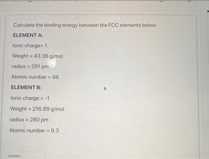 Calculate the binding energy between the FCC elements below:
ELEMENT A:
lonic charge= 1
Weight = 43.36 g/mol
%3D
radius = 291 pm
%3D
Atomic number = 98
%3D
ELEMENT B:
lonic charge = -1
Weight = 216.89 g/mol
%3D
radius = 280 pm
Atomic number = 9.3
Answer:
