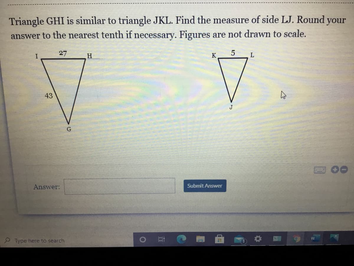 Triangle GHI is similar to triangle JKL. Find the measure of side LJ. Round your
answer to the nearest tenth if necessary. Figures are not drawn to scale.
I
27
H
K
L
43
J
Answer:
Submit Answer
Type here to search
直
