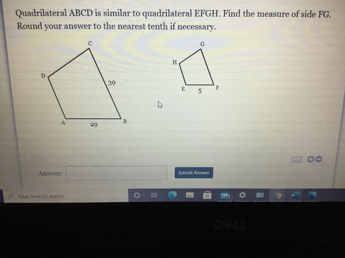 Quadrilateral ABCD is similar to quadrilateral EFGH. Find the measure of side FG.
Round your answer to the nearest tenth if necessary.
C
H
D
39
E
F
29
Answer:
Submit Answer
P Type here to search
DELL
立
