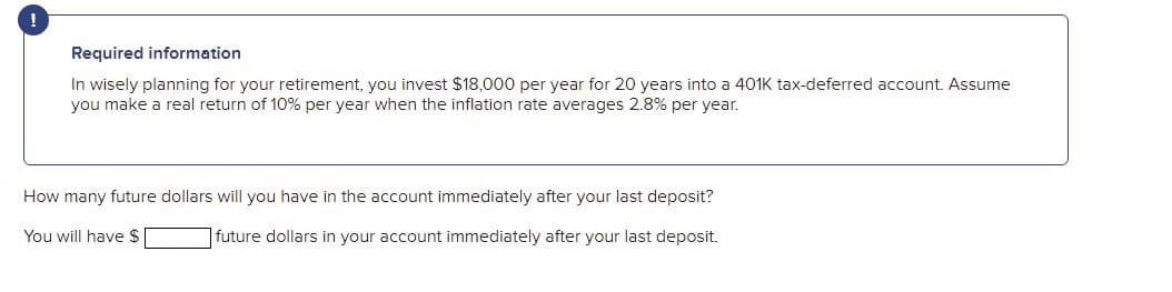 Required information
In wisely planning for your retirement, you invest $18,000 per year for 20 years into a 401K tax-deferred account. Assume
you make a real return of 10% per year when the inflation rate averages 2.8% per year.
How many future dollars will you have in the account immediately after your last deposit?
You will have $
|future dollars in your account immediately after your last deposit.
