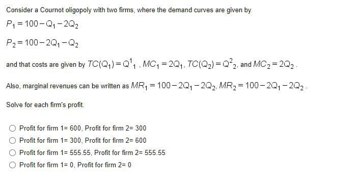 Consider a Cournot oligopoly with two firms, where the demand curves are given by
P, = 100-Q,-2Q2
P2= 100-2Q,-Q2
and that costs are given by TC(Q,) = Q'1. MC, = 2Q1, TC(Q2) = Q²2, and MC2 = 2Q2.
Also, marginal revenues can be written as MR, = 100-2Q,-2Q2. MR2= 100- 2Q, - 2Q2.
Solve for each firm's profit.
Profit for firm 1= 600, Profit for firm 2= 300
Profit for firm 1= 300, Profit for firm 2= 600
Profit for firm 1= 555.55, Profit for firm 2= 555.55
O Profit for firm 1= 0, Profit for firm 2= 0
